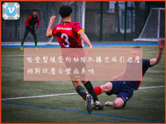 哈登暂缓签约助球队腾空间引进詹姆斯双詹合璧成真吗