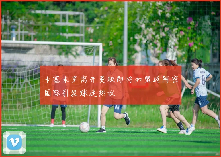 卡塞米罗离开曼联即将加盟迈阿密国际引发球迷热议