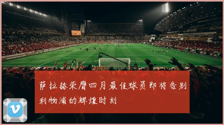 萨拉赫荣膺四月最佳球员即将告别利物浦的辉煌时刻