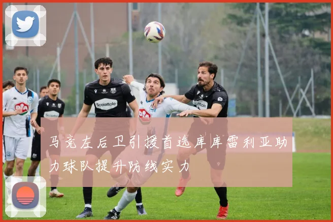 马竞左后卫引援首选库库雷利亚助力球队提升防线实力