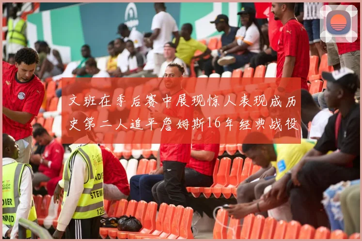 文班在季后赛中展现惊人表现成历史第二人追平詹姆斯16年经典战役记录