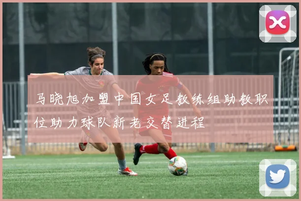 马晓旭加盟中国女足教练组助教职位助力球队新老交替进程