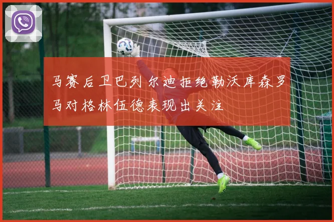 马赛后卫巴列尔迪拒绝勒沃库森罗马对格林伍德表现出关注