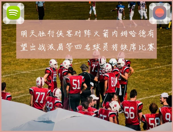 明天独行侠客对阵火箭内姆哈德有望出战浓眉等四名球员将缺席比赛