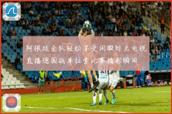 阿根廷全队轻松享受闲暇时光电视直播德国战库拉索比赛精彩瞬间
