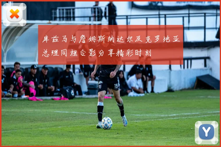 库兹马与詹姆斯纳达尔及克罗地亚总理同框合影分享精彩时刻