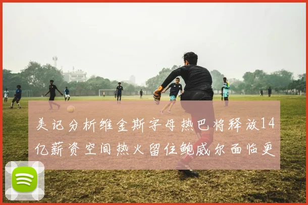 美记分析维金斯字母热巴将释放14亿薪资空间热火留住鲍威尔面临更大挑战