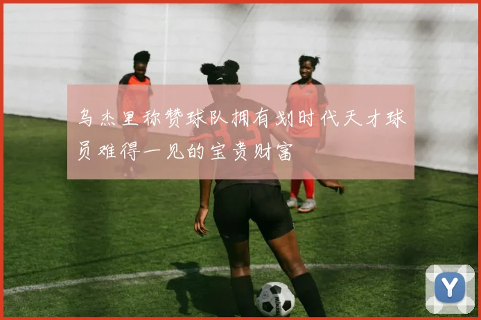 乌杰里称赞球队拥有划时代天才球员难得一见的宝贵财富