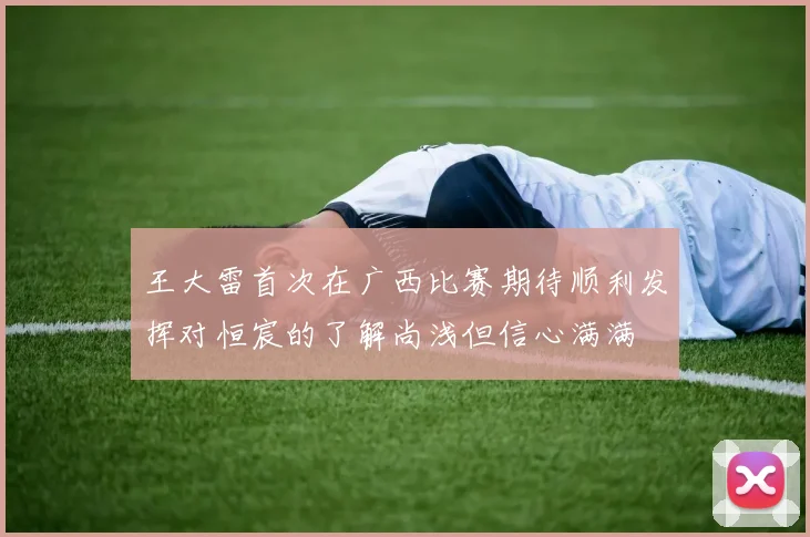 王大雷首次在广西比赛期待顺利发挥对恒宸的了解尚浅但信心满满