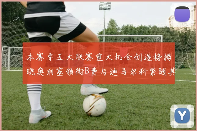 本赛季五大联赛重大机会创造榜揭晓奥利塞领衔B费与迪马尔科紧随其后