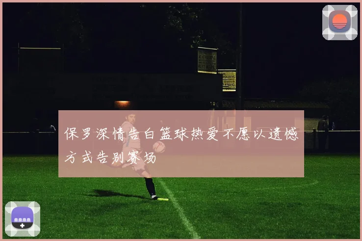保罗深情告白篮球热爱不愿以遗憾方式告别赛场