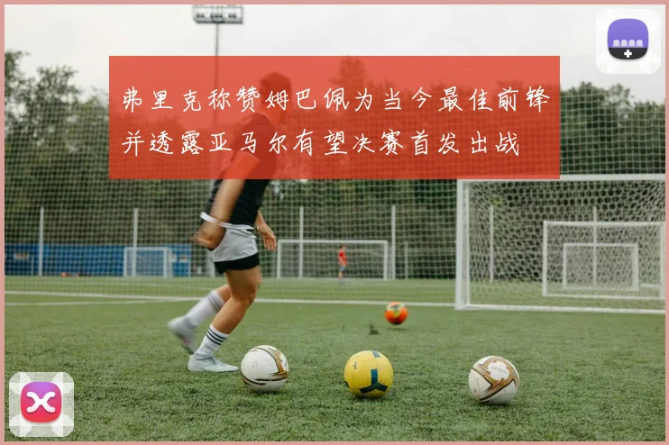 弗里克称赞姆巴佩为当今最佳前锋并透露亚马尔有望决赛首发出战