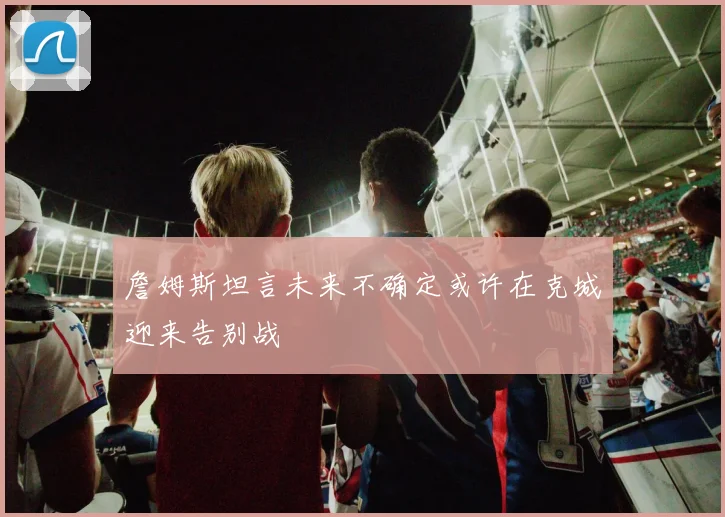 詹姆斯坦言未来不确定或许在克城迎来告别战