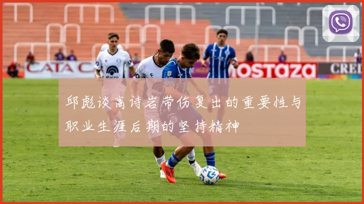 邱彪谈高诗岩带伤复出的重要性与职业生涯后期的坚持精神