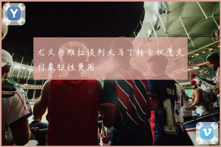 尤文与维拉谈判大马丁转会仅愿支付象征性费用