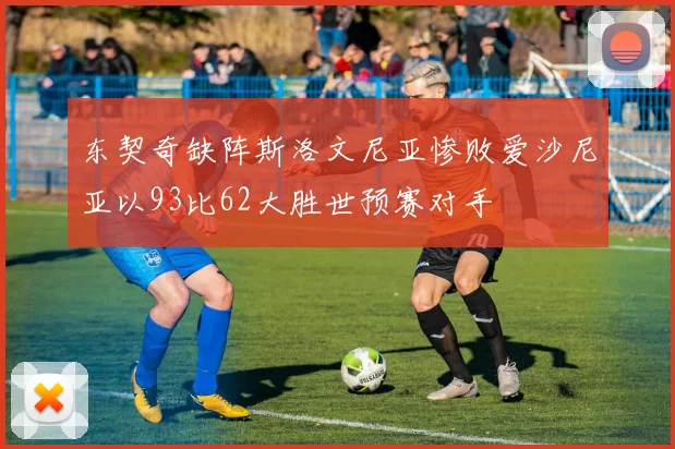 东契奇缺阵斯洛文尼亚惨败爱沙尼亚以93比62大胜世预赛对手