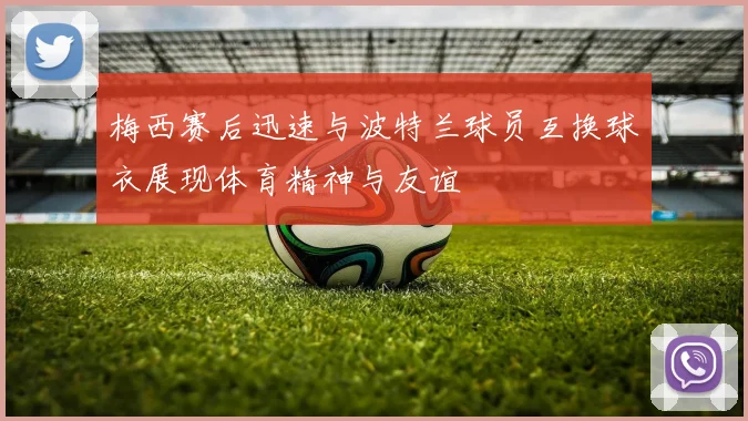 梅西赛后迅速与波特兰球员互换球衣展现体育精神与友谊
