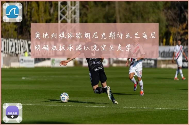 奥地利媒体称朗尼克期待米兰高层明确放权承诺以免空头支票