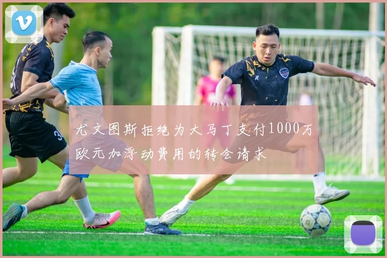 尤文图斯拒绝为大马丁支付1000万欧元加浮动费用的转会请求