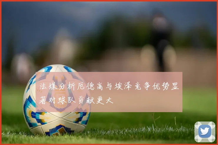法媒分析厄德高与埃泽竞争优势显著对球队贡献更大