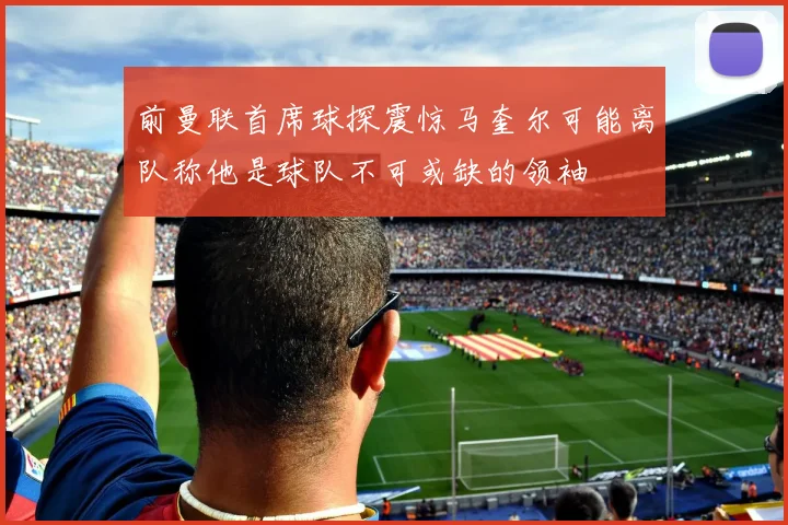 前曼联首席球探震惊马奎尔可能离队称他是球队不可或缺的领袖