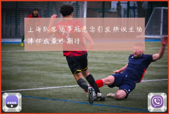 上海队客场争冠悬念引发热议主场捧杯成最终期待