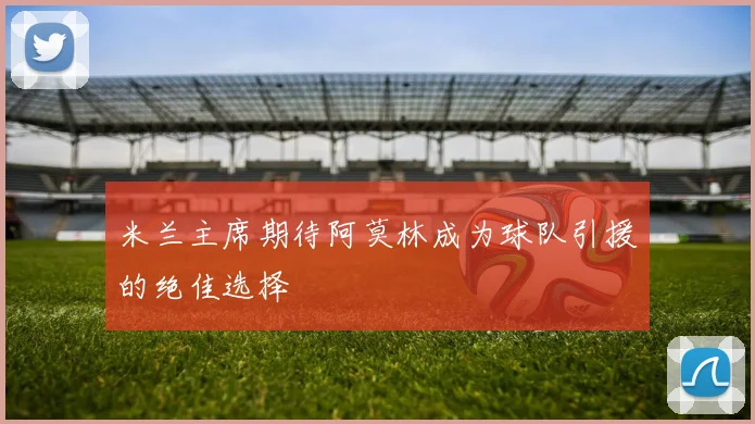 米兰主席期待阿莫林成为球队引援的绝佳选择