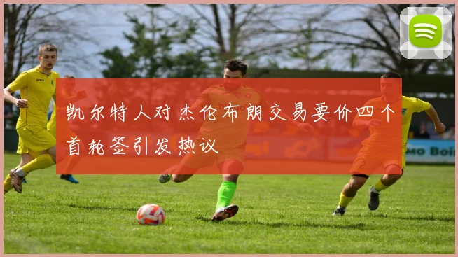 凯尔特人对杰伦布朗交易要价四个首轮签引发热议