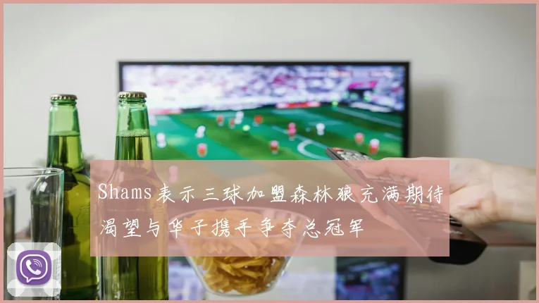 Shams表示三球加盟森林狼充满期待渴望与华子携手争夺总冠军