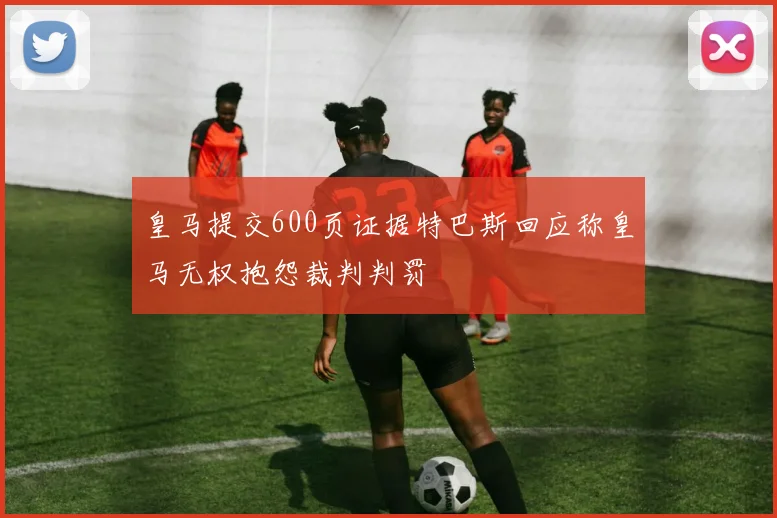皇马提交600页证据特巴斯回应称皇马无权抱怨裁判判罚